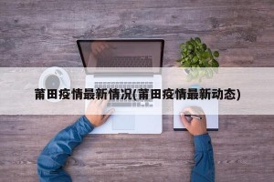 莆田疫情最新情况(莆田疫情最新动态)