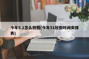 今年5.1怎么放假(今年51放假时间安排表)