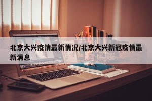 北京大兴疫情最新情况/北京大兴新冠疫情最新消息