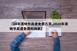 【24年清明节高速免费几天,2020年清明节高速免费时间表】