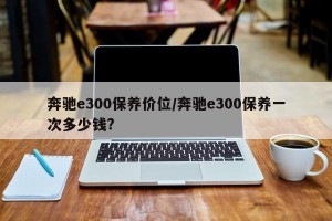 奔驰e300保养价位/奔驰e300保养一次多少钱?