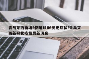 青岛莱西新增9例确诊66例无症状/青岛莱西新冠状疫情最新消息