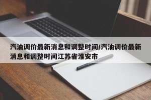 汽油调价最新消息和调整时间/汽油调价最新消息和调整时间江苏省淮安市