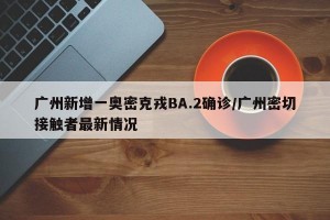 广州新增一奥密克戎BA.2确诊/广州密切接触者最新情况