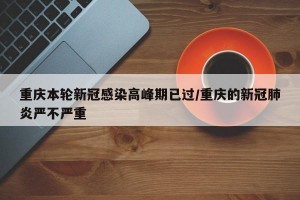 重庆本轮新冠感染高峰期已过/重庆的新冠肺炎严不严重