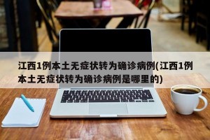 江西1例本土无症状转为确诊病例(江西1例本土无症状转为确诊病例是哪里的)