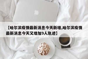 【哈尔滨疫情最新消息今天新增,哈尔滨疫情最新消息今天又增加9人轨迹】