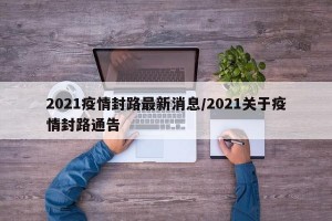 2021疫情封路最新消息/2021关于疫情封路通告