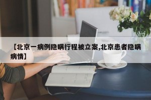 【北京一病例隐瞒行程被立案,北京患者隐瞒病情】