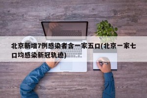 北京新增7例感染者含一家五口(北京一家七口均感染新冠轨迹)