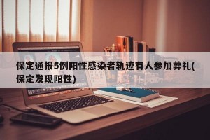 保定通报5例阳性感染者轨迹有人参加葬礼(保定发现阳性)