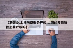 【卫健委:上海防疫形势严峻,上海的疫情防控形势严峻吗】