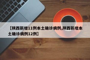 【陕西新增11例本土确诊病例,陕西新增本土确诊病例12例】