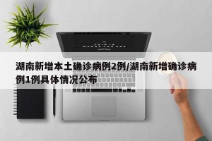 湖南新增本土确诊病例2例/湖南新增确诊病例1例具体情况公布