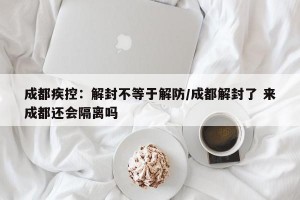 成都疾控：解封不等于解防/成都解封了 来成都还会隔离吗