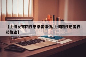 【上海发布阳性感染者详情,上海阳性患者行动轨迹】