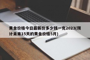 黄金价格今日最新价多少钱一克2023(预计未来15天的黄金价格5月)