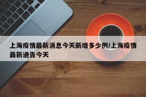 上海疫情最新消息今天新增多少例/上海疫情最新通告今天