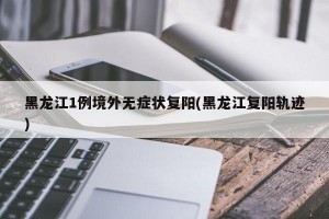 黑龙江1例境外无症状复阳(黑龙江复阳轨迹)