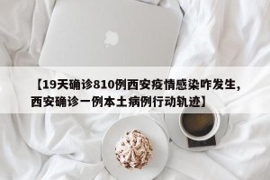 【19天确诊810例西安疫情感染咋发生,西安确诊一例本土病例行动轨迹】