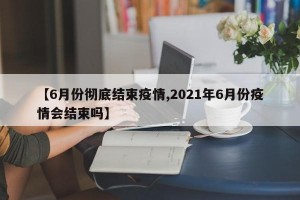 【6月份彻底结束疫情,2021年6月份疫情会结束吗】