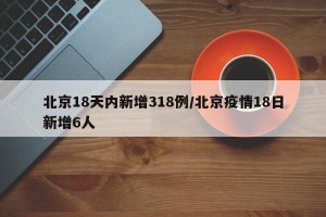 北京18天内新增318例/北京疫情18日新增6人