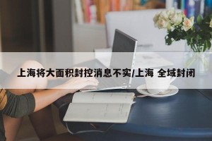 上海将大面积封控消息不实/上海 全域封闭