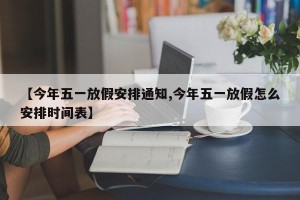 【今年五一放假安排通知,今年五一放假怎么安排时间表】