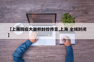 【上海回应大面积封控传言,上海 全域封闭】