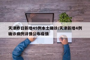 天津昨日新增45例本土确诊/天津新增4例确诊病例详情公布疫情