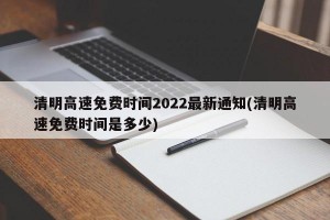 清明高速免费时间2022最新通知(清明高速免费时间是多少)