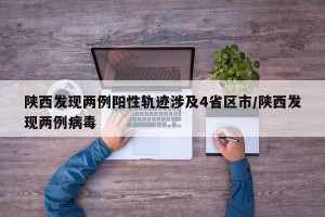 陕西发现两例阳性轨迹涉及4省区市/陕西发现两例病毒