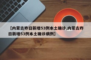 【内蒙古昨日新增53例本土确诊,内蒙古昨日新增53例本土确诊病例】