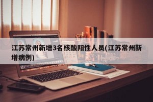 江苏常州新增3名核酸阳性人员(江苏常州新增病例)