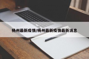 杨州最新疫情/杨州最新疫情最新消息