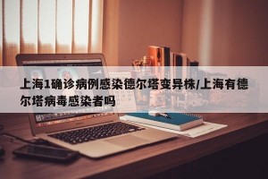 上海1确诊病例感染德尔塔变异株/上海有德尔塔病毒感染者吗