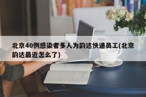 北京40例感染者多人为韵达快递员工(北京韵达最近怎么了)