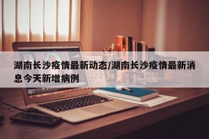 湖南长沙疫情最新动态/湖南长沙疫情最新消息今天新增病例