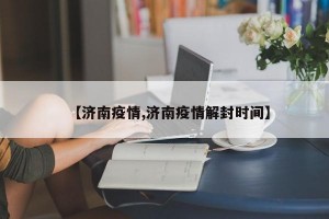 【济南疫情,济南疫情解封时间】