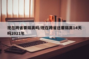 现在跨省要隔离吗/现在跨省还要隔离14天吗2021年