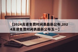 【2024高速免费时间表最新公布,2024高速免费时间表最新公布五一】
