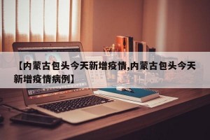 【内蒙古包头今天新增疫情,内蒙古包头今天新增疫情病例】