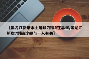 【黑龙江新增本土确诊7例均在黑河,黑龙江新增7例确诊都与一人有关】