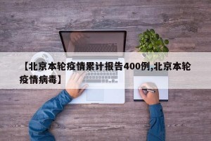 【北京本轮疫情累计报告400例,北京本轮疫情病毒】