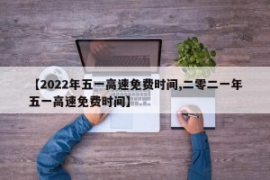 【2022年五一高速免费时间,二零二一年五一高速免费时间】