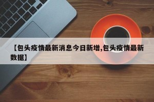 【包头疫情最新消息今日新增,包头疫情最新数据】