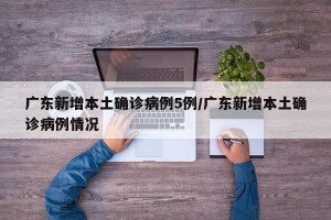 广东新增本土确诊病例5例/广东新增本土确诊病例情况