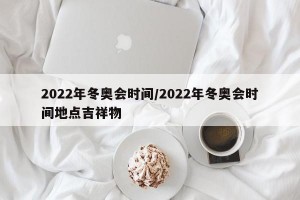 2022年冬奥会时间/2022年冬奥会时间地点吉祥物