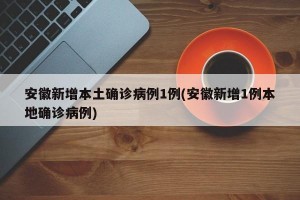 安徽新增本土确诊病例1例(安徽新增1例本地确诊病例)