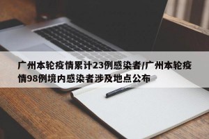 广州本轮疫情累计23例感染者/广州本轮疫情98例境内感染者涉及地点公布